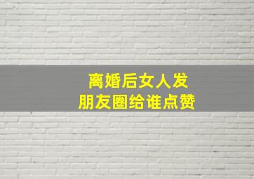 离婚后女人发朋友圈给谁点赞