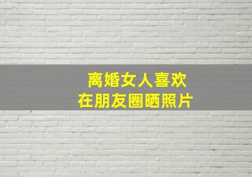 离婚女人喜欢在朋友圈晒照片