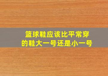 篮球鞋应该比平常穿的鞋大一号还是小一号