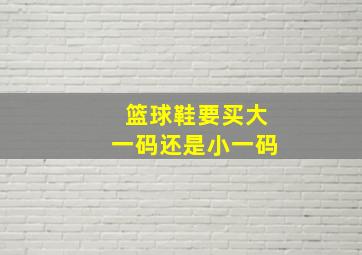 篮球鞋要买大一码还是小一码