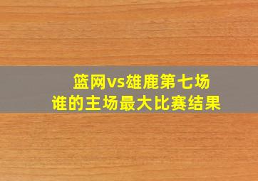 篮网vs雄鹿第七场谁的主场最大比赛结果