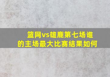 篮网vs雄鹿第七场谁的主场最大比赛结果如何