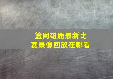 篮网雄鹿最新比赛录像回放在哪看