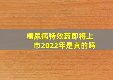 糖尿病特效药即将上市2022年是真的吗