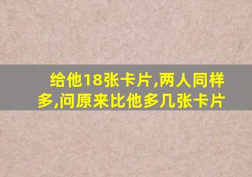 给他18张卡片,两人同样多,问原来比他多几张卡片