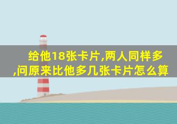 给他18张卡片,两人同样多,问原来比他多几张卡片怎么算