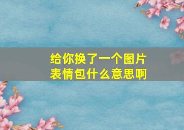 给你换了一个图片表情包什么意思啊