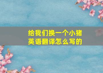 给我们换一个小猪英语翻译怎么写的