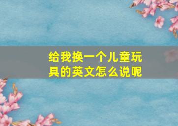 给我换一个儿童玩具的英文怎么说呢