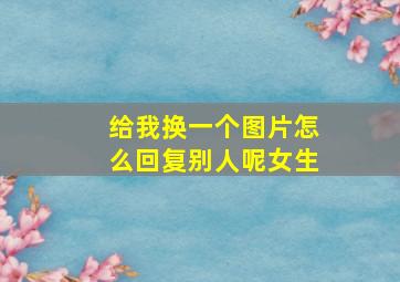 给我换一个图片怎么回复别人呢女生