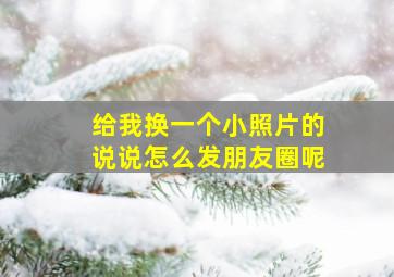 给我换一个小照片的说说怎么发朋友圈呢