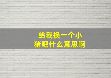 给我换一个小猪吧什么意思啊