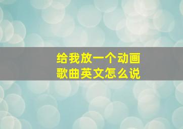 给我放一个动画歌曲英文怎么说