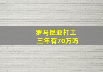 罗马尼亚打工三年有70万吗