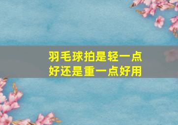 羽毛球拍是轻一点好还是重一点好用