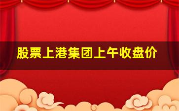 股票上港集团上午收盘价