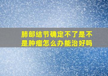 肺部结节确定不了是不是肿瘤怎么办能治好吗