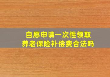 自愿申请一次性领取养老保险补偿费合法吗