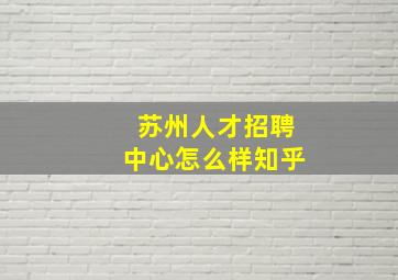 苏州人才招聘中心怎么样知乎