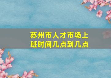 苏州市人才市场上班时间几点到几点