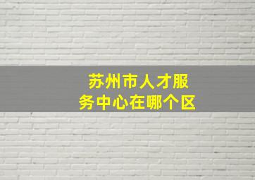 苏州市人才服务中心在哪个区