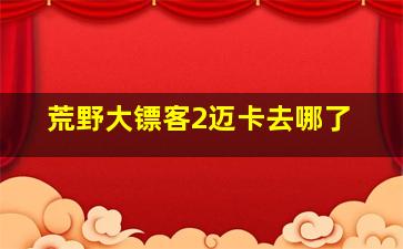 荒野大镖客2迈卡去哪了