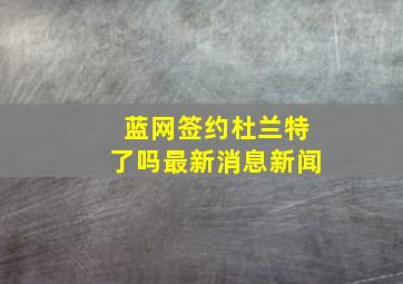 蓝网签约杜兰特了吗最新消息新闻