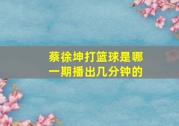 蔡徐坤打篮球是哪一期播出几分钟的