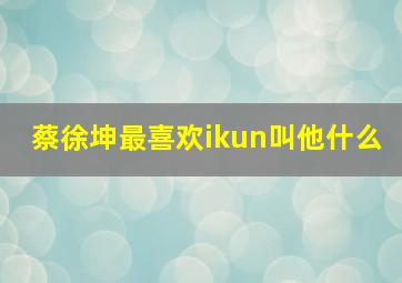 蔡徐坤最喜欢ikun叫他什么