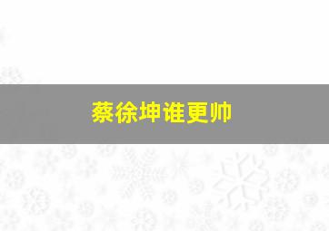 蔡徐坤谁更帅