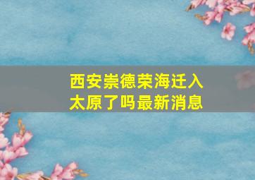 西安崇德荣海迁入太原了吗最新消息