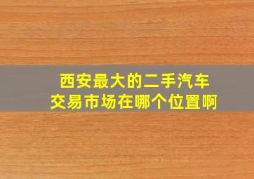 西安最大的二手汽车交易市场在哪个位置啊