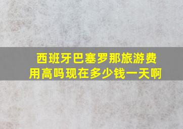 西班牙巴塞罗那旅游费用高吗现在多少钱一天啊