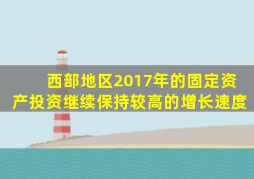 西部地区2017年的固定资产投资继续保持较高的增长速度