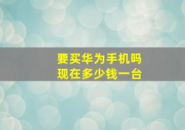 要买华为手机吗现在多少钱一台