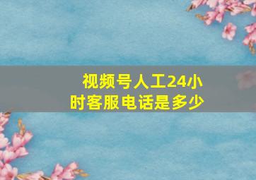 视频号人工24小时客服电话是多少