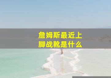 詹姆斯最近上脚战靴是什么