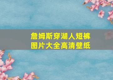 詹姆斯穿湖人短裤图片大全高清壁纸