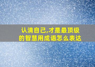 认清自己,才是最顶级的智慧用成语怎么表达