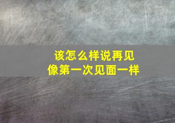 该怎么样说再见像第一次见面一样