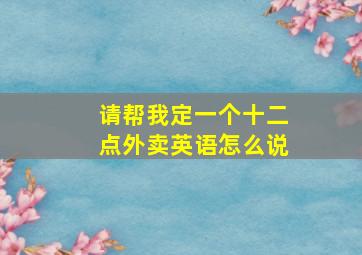 请帮我定一个十二点外卖英语怎么说