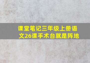 课堂笔记三年级上册语文26课手术台就是阵地