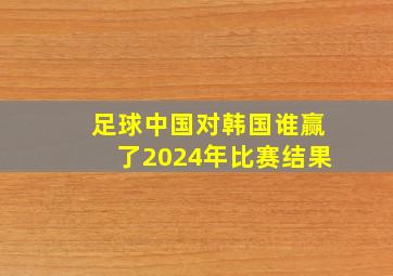 足球中国对韩国谁赢了2024年比赛结果