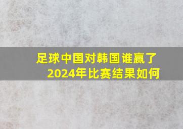 足球中国对韩国谁赢了2024年比赛结果如何