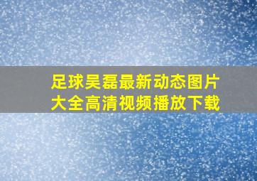 足球吴磊最新动态图片大全高清视频播放下载