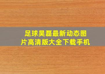 足球吴磊最新动态图片高清版大全下载手机