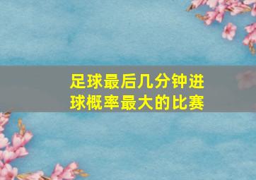 足球最后几分钟进球概率最大的比赛