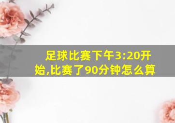 足球比赛下午3:20开始,比赛了90分钟怎么算