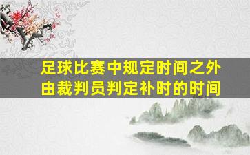 足球比赛中规定时间之外由裁判员判定补时的时间