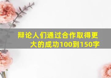 辩论人们通过合作取得更大的成功100到150字